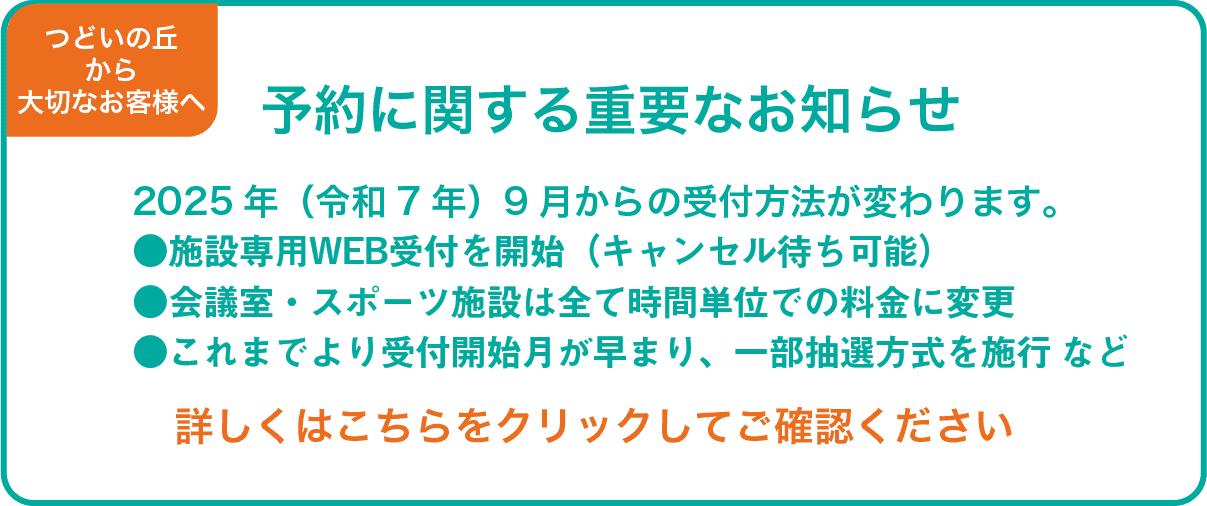 予約に関する重要なお知らせ　2025年（令和7年）9月からの受付方法が変わります。施設専用WEB受付を開始（キャンセル待ち可能）。会議室・スポーツ施設は全て時間単位での料金に変更。これまでより受付開始月が早まり、一部抽選方式を施行。詳しくは「予約方法」をご確認ください。