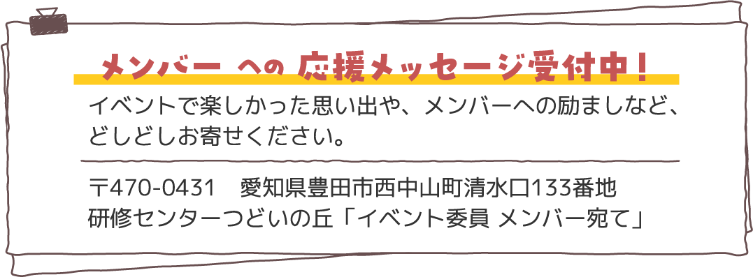 メンバー への 応援メッセージ受付中！〒470-0431　愛知県豊田市西中山町清水口133番地
                            研修センターつどいの丘「イベント委員 メンバー宛て」イベントで楽しかった思い出や、メンバーへの励ましなど、
                            どしどしお寄せください。